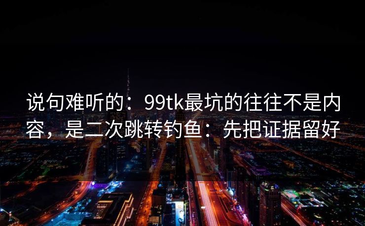 说句难听的:99tk最坑的往往不是内容,是二次跳转钓鱼:先把证据留好 说句难听的:99tk最坑的往往不是内容,是二次跳转钓鱼:先把证据留好