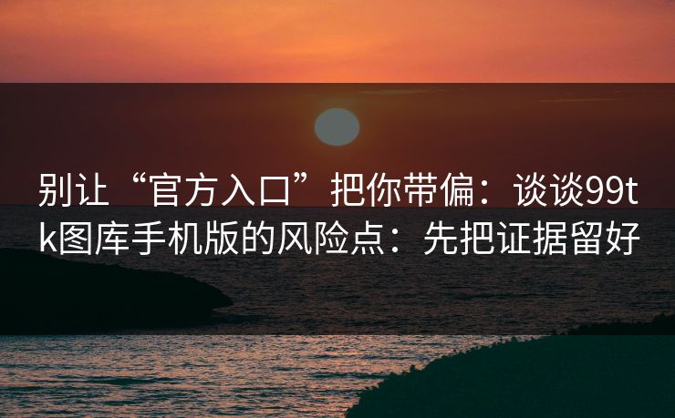别让“官方入口”把你带偏：谈谈99tk图库手机版的风险点：先把证据留好