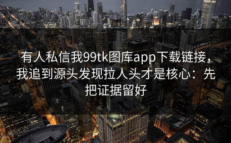 有人私信我99tk图库app下载链接，我追到源头发现拉人头才是核心：先把证据留好