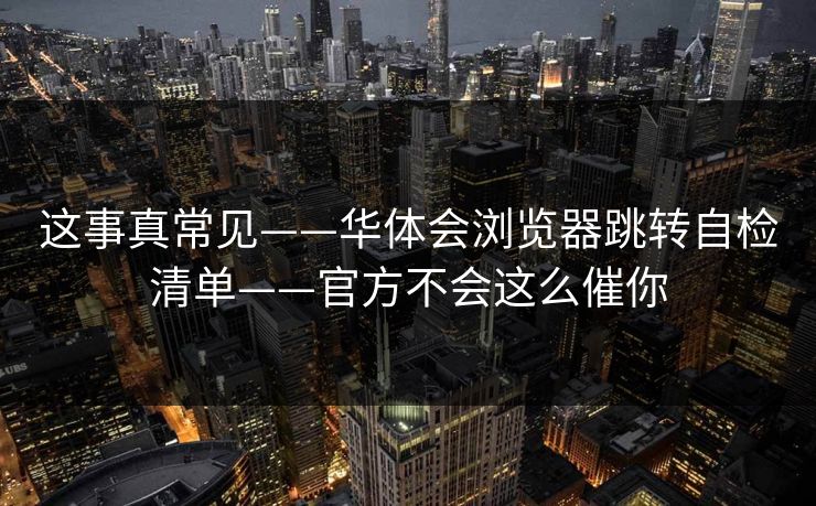 这事真常见——华体会浏览器跳转自检清单——官方不会这么催你