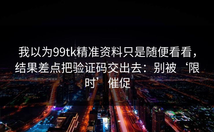 我以为99tk精准资料只是随便看看，结果差点把验证码交出去：别被‘限时’催促