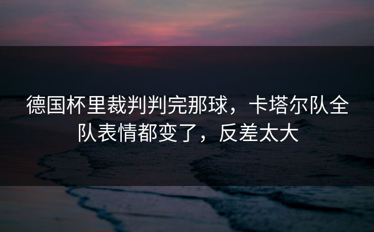 德国杯里裁判判完那球，卡塔尔队全队表情都变了，反差太大