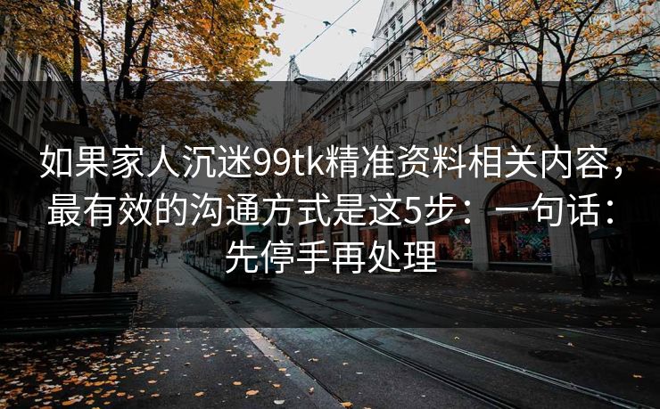 如果家人沉迷99tk精准资料相关内容，最有效的沟通方式是这5步：一句话：先停手再处理