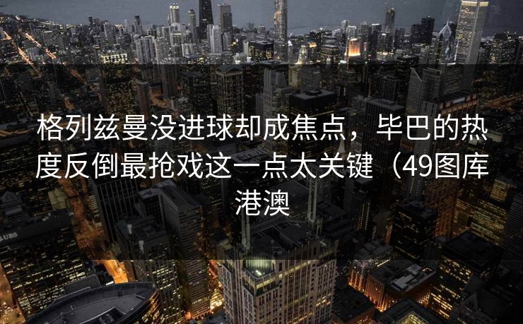 格列兹曼没进球却成焦点,毕巴的热度反倒最抢戏这一点太关键(49图库港澳 格列兹曼没进球却成焦点,毕巴的热度反倒最抢戏这一点太关键(49图库港澳