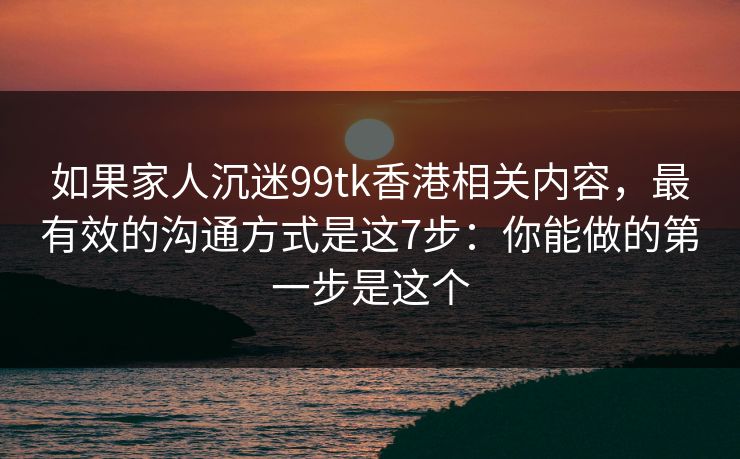 如果家人沉迷99tk香港相关内容，最有效的沟通方式是这7步：你能做的第一步是这个